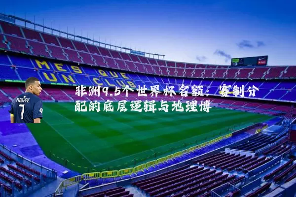 非洲9.5个世界杯名额:赛制分配的底层逻辑与地理博弈