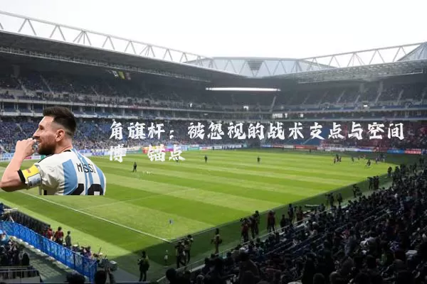 角旗杆:被忽视的战术支点与空间博弈锚点